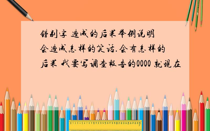 错别字 造成的后果举例说明 会造成怎样的笑话.会有怎样的后果 我要写调查报告的0000 就现在