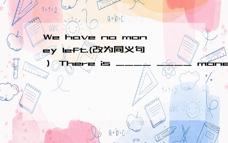 We have no money left.(改为同义句） There is ____ ____ money left.