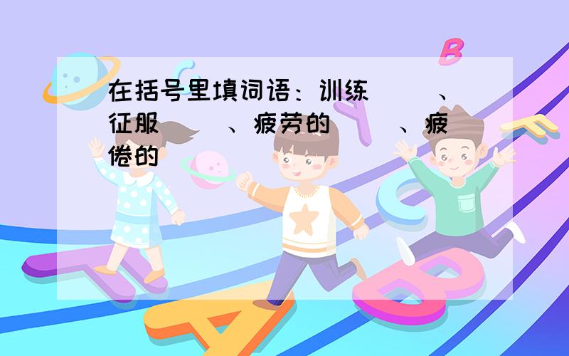 在括号里填词语：训练（ ）、征服（ ）、疲劳的（ ）、疲倦的（ ）