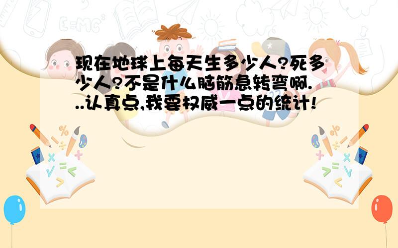 现在地球上每天生多少人?死多少人?不是什么脑筋急转弯啊...认真点,我要权威一点的统计!