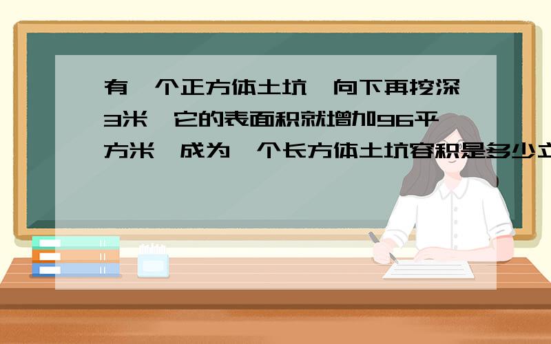 有一个正方体土坑,向下再挖深3米,它的表面积就增加96平方米,成为一个长方体土坑容积是多少立方米?