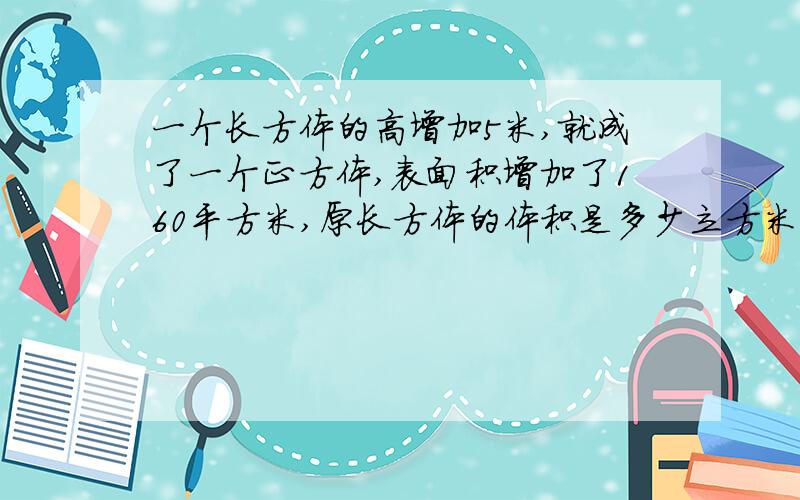 一个长方体的高增加5米,就成了一个正方体,表面积增加了160平方米,原长方体的体积是多少立方米,表面积多少平方米