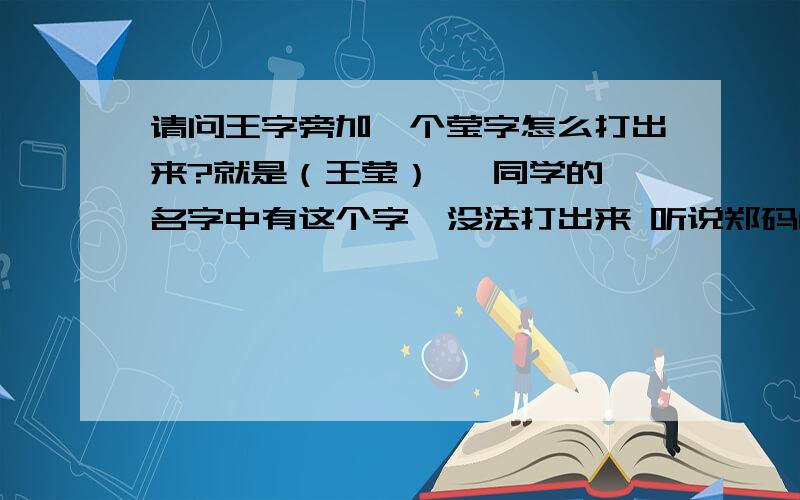 请问王字旁加一个莹字怎么打出来?就是（王莹）   同学的名字中有这个字,没法打出来 听说郑码能打6万汉字 新华字典里面是有这个字的在576页（第十版）,读yíng请问怎么打?