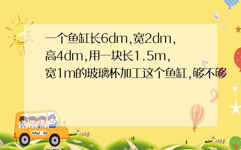 一个鱼缸长6dm,宽2dm,高4dm,用一块长1.5m,宽1m的玻璃杯加工这个鱼缸,够不够