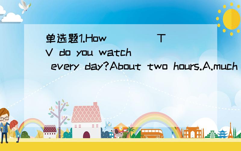 单选题1.How____ TV do you watch every day?About two hours.A.much B long 2.Can i have s1.How____ TV do you watch every day?About two hours.A.much B long2.Can i have some more ice cream?sorry,there is ____left in the fridge.A.none B,nothing（1中