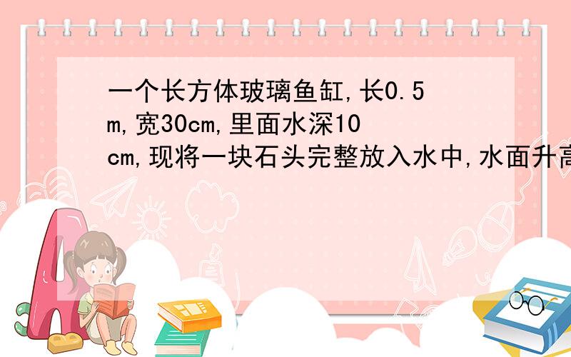 一个长方体玻璃鱼缸,长0.5m,宽30cm,里面水深10cm,现将一块石头完整放入水中,水面升高1cm问：这块石头的体积是多少立方厘米?