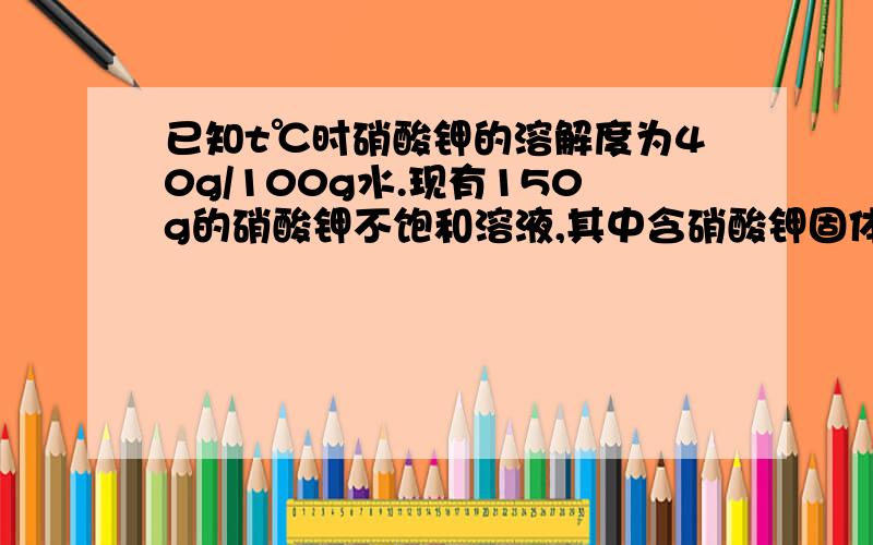 已知t℃时硝酸钾的溶解度为40g/100g水.现有150g的硝酸钾不饱和溶液,其中含硝酸钾固体30g,要使它变为饱和硝酸钾溶液.问需要蒸发掉多少克水（冷却到t℃）?未知数求法