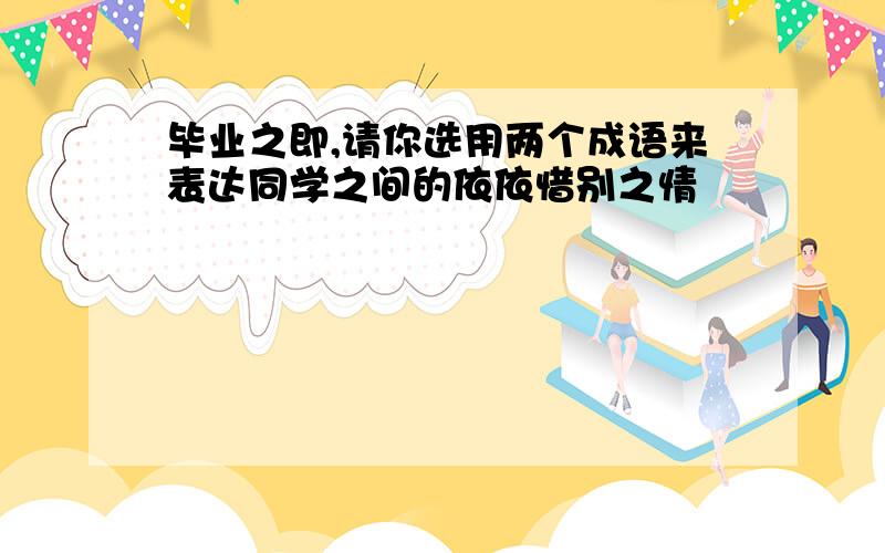 毕业之即,请你选用两个成语来表达同学之间的依依惜别之情