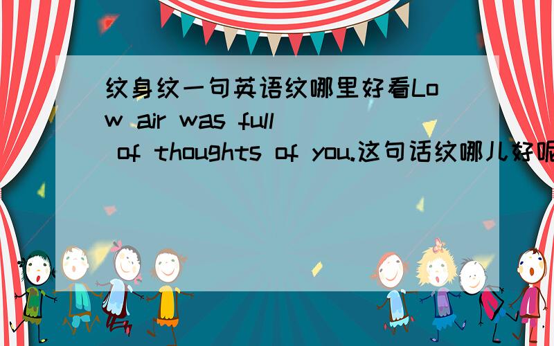 纹身纹一句英语纹哪里好看Low air was full of thoughts of you.这句话纹哪儿好呢.胸部是不行了 我长胸毛的-0- 我看还是纹在胸口吧 我还是学生不想被学校开除