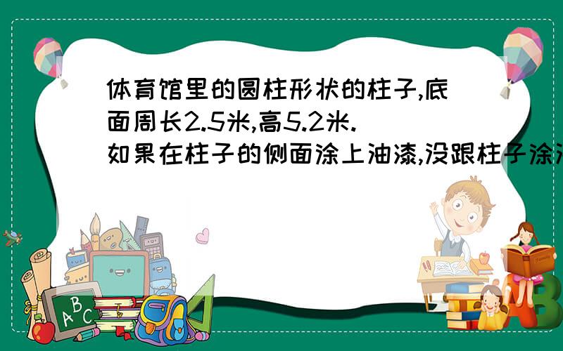 体育馆里的圆柱形状的柱子,底面周长2.5米,高5.2米.如果在柱子的侧面涂上油漆,没跟柱子涂油漆的面积是多少要算式