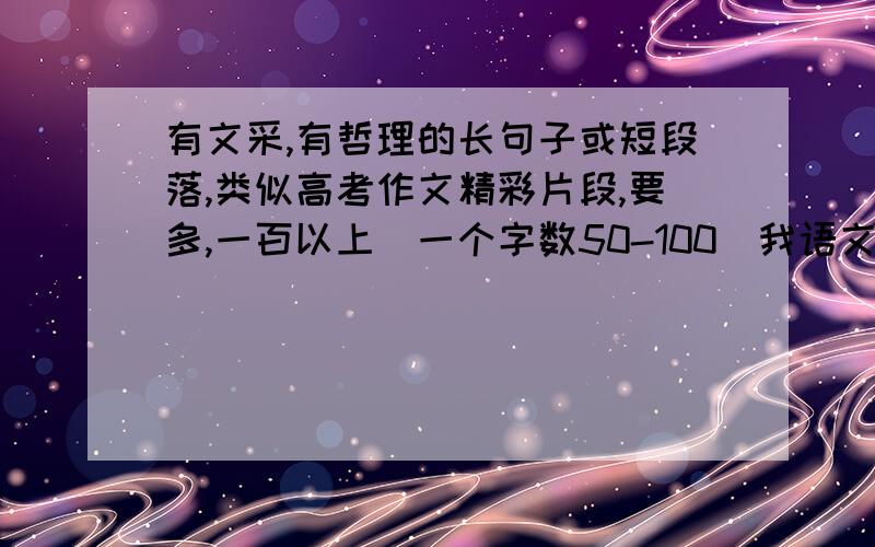 有文采,有哲理的长句子或短段落,类似高考作文精彩片段,要多,一百以上（一个字数50-100）我语文老师找了不少高考满分作文片段让我们背,不过我觉得其中有不少没多大价值,没多大文采,所以