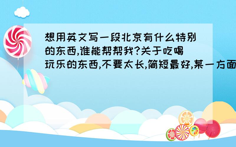 想用英文写一段北京有什么特别的东西,谁能帮帮我?关于吃喝玩乐的东西,不要太长,简短最好,某一方面也行.非常感谢!