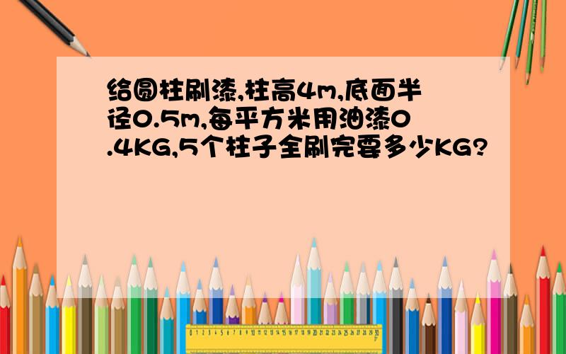 给圆柱刷漆,柱高4m,底面半径0.5m,每平方米用油漆0.4KG,5个柱子全刷完要多少KG?