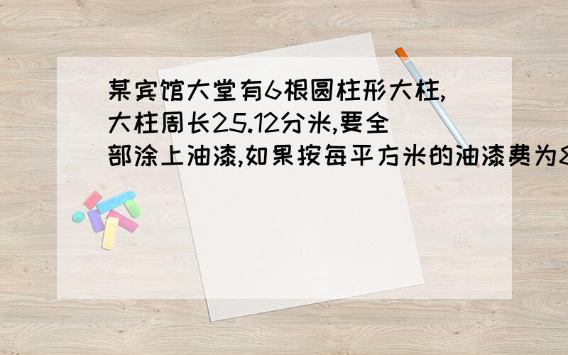 某宾馆大堂有6根圆柱形大柱,大柱周长25.12分米,要全部涂上油漆,如果按每平方米的油漆费为80元计算需用多少钱？