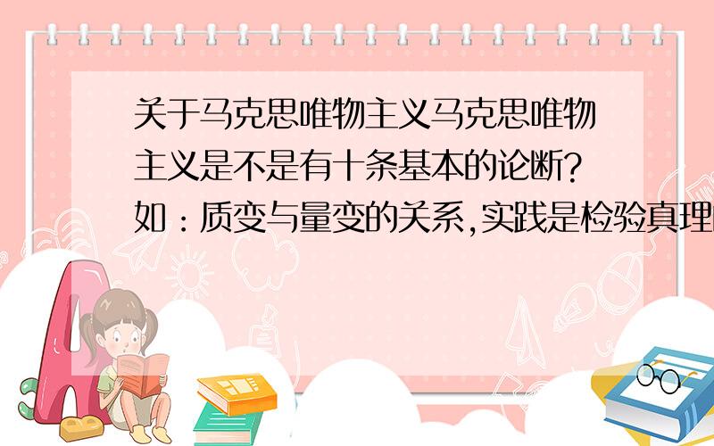 关于马克思唯物主义马克思唯物主义是不是有十条基本的论断?如：质变与量变的关系,实践是检验真理的唯一标准,由感性到理性的第一次飞跃和理性到感性的第二次飞跃.记不太清了,求各位