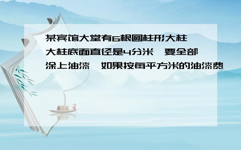 某宾馆大堂有6根圆柱形大柱,大柱底面直径是4分米,要全部涂上油漆,如果按每平方米的油漆费