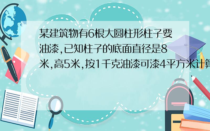 某建筑物有6根大圆柱形柱子要油漆,已知柱子的底面直径是8米,高5米,按1千克油漆可漆4平方米计算,共需多少千克油漆?