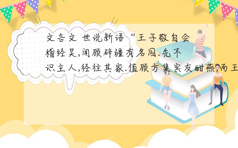 文言文 世说新语“王子敬自会稽经吴,闻顾辟疆有名园.先不识主人,径往其家.值顾方集宾友酣燕,而王游历既毕,指麾好恶,傍若无人.顾勃然不堪曰：“傲主人,非礼也；以贵骄人,非道也.失此二