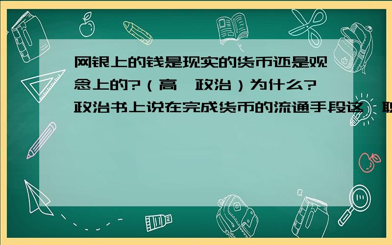 网银上的钱是现实的货币还是观念上的?（高一政治）为什么?政治书上说在完成货币的流通手段这一职能时要用现实的货币.在网上交易都是用支付宝上的钱.交易中没有出现现实的货币,但是