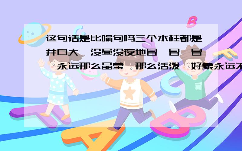 这句话是比喻句吗三个水柱都是井口大,没昼没夜地冒、冒、冒,永远那么晶莹,那么活泼,好象永远不知疲倦.