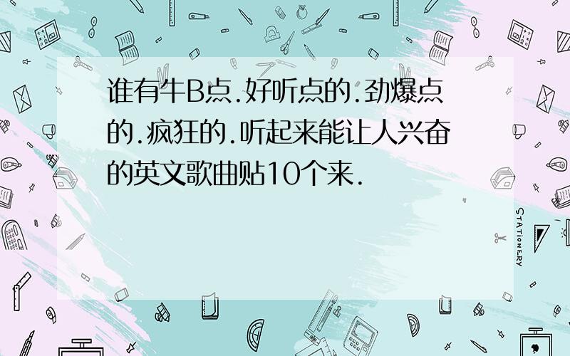 谁有牛B点.好听点的.劲爆点的.疯狂的.听起来能让人兴奋的英文歌曲贴10个来.