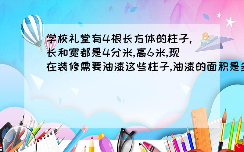 学校礼堂有4根长方体的柱子,长和宽都是4分米,高6米,现在装修需要油漆这些柱子,油漆的面积是多少平方米,如果每平方米需要油漆0.4千克,一共需要多少千克油漆?