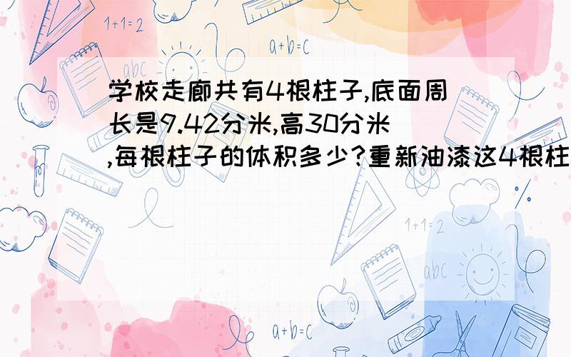 学校走廊共有4根柱子,底面周长是9.42分米,高30分米,每根柱子的体积多少?重新油漆这4根柱子,要油漆的面积是多少平方分米