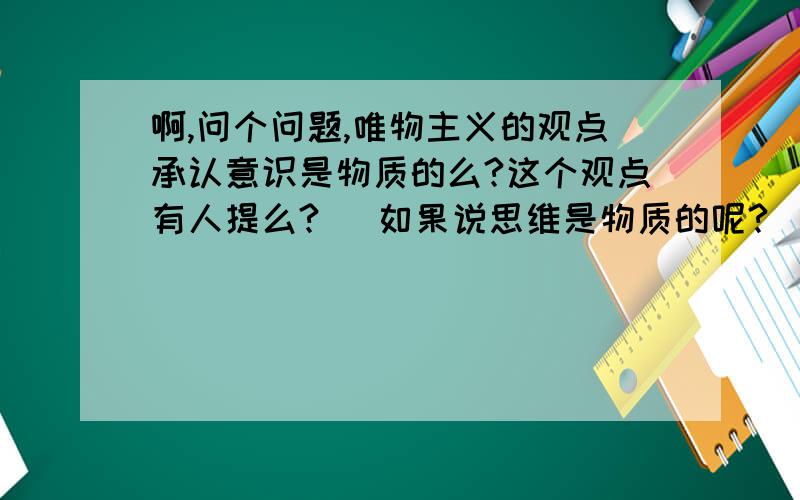 啊,问个问题,唯物主义的观点承认意识是物质的么?这个观点有人提么?   如果说思维是物质的呢?   这个体系该如何构架?