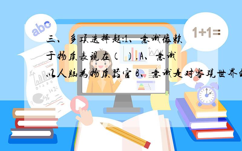 三、多项选择题：1、意识依赖于物质表现在（ ）.A、意识以人脑为物质器官 B、意识是对客观世界的主观印三、多项选择题：1、意识依赖于物质表现在（ ）.A、意识以人脑为物质器官 B、意