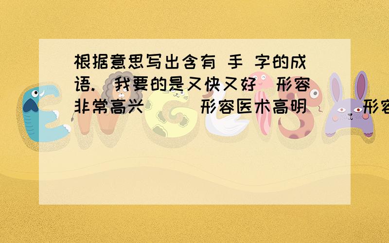 根据意思写出含有 手 字的成语.（我要的是又快又好）形容非常高兴（ ） 形容医术高明（ ） 形容非常喜欢（ ） 形容惊慌失措（ ） 形容技术熟练（ ） 形容没有办法（ ）