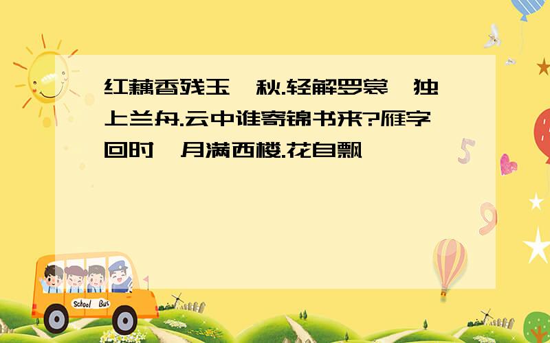 红藕香残玉簟秋.轻解罗裳,独上兰舟.云中谁寄锦书来?雁字回时,月满西楼.花自飘