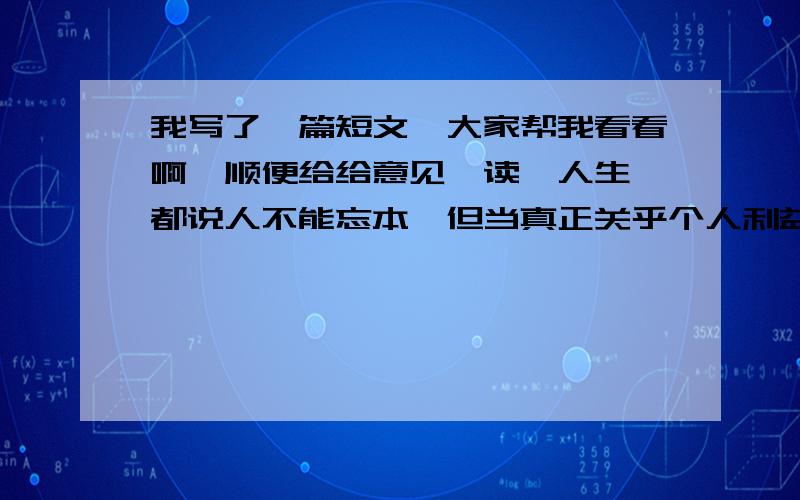 我写了一篇短文,大家帮我看看啊,顺便给给意见,读《人生》都说人不能忘本,但当真正关乎个人利益的摆在眼前,可能就忘了吧.第一次用了这么短的时间看完一本书,因为它的内容吸引了我.故