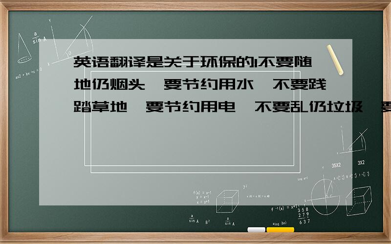 英语翻译是关于环保的1不要随地仍烟头,要节约用水,不要践踏草地,要节约用电,不要乱仍垃圾,要多种树．大家都要注意环保 要个人提高素质 才能更好的迎接2008我着急明天下午5点只前好的我