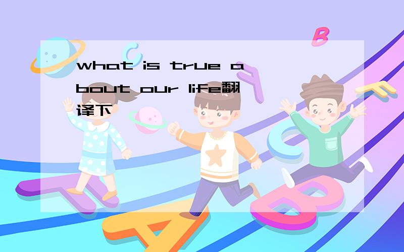 what is true about our life翻译下