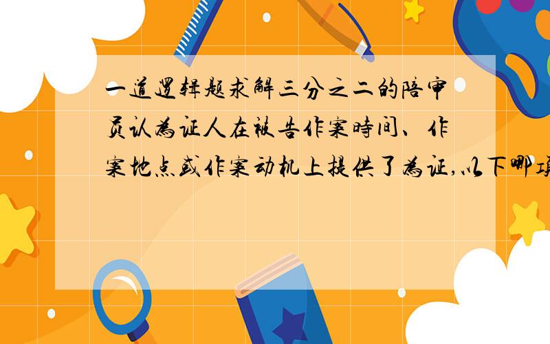 一道逻辑题求解三分之二的陪审员认为证人在被告作案时间、作案地点或作案动机上提供了为证,以下哪项能作为结论从上述断定中推出?A 三分之二的陪审员认为证人在被告作案时间上提供伪