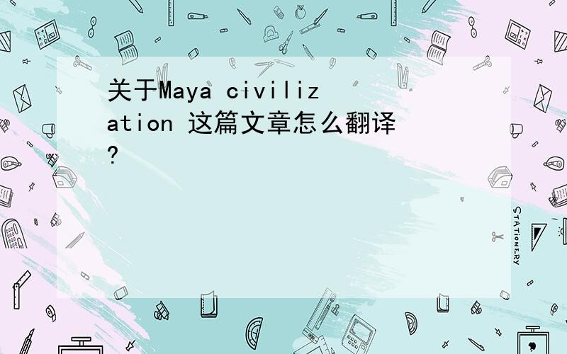 关于Maya civilization 这篇文章怎么翻译?