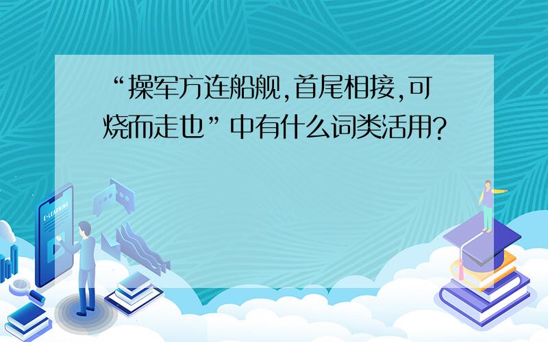 “操军方连船舰,首尾相接,可烧而走也”中有什么词类活用?