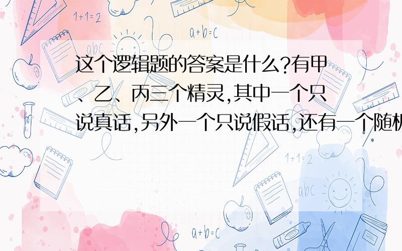 这个逻辑题的答案是什么?有甲、乙、丙三个精灵,其中一个只说真话,另外一个只说假话,还有一个随机地决定何时说真话,何时说假话.你可以向这三个精灵发问三条是非题,而你的任务是从他们