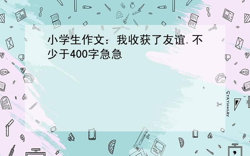 小学生作文：我收获了友谊.不少于400字急急