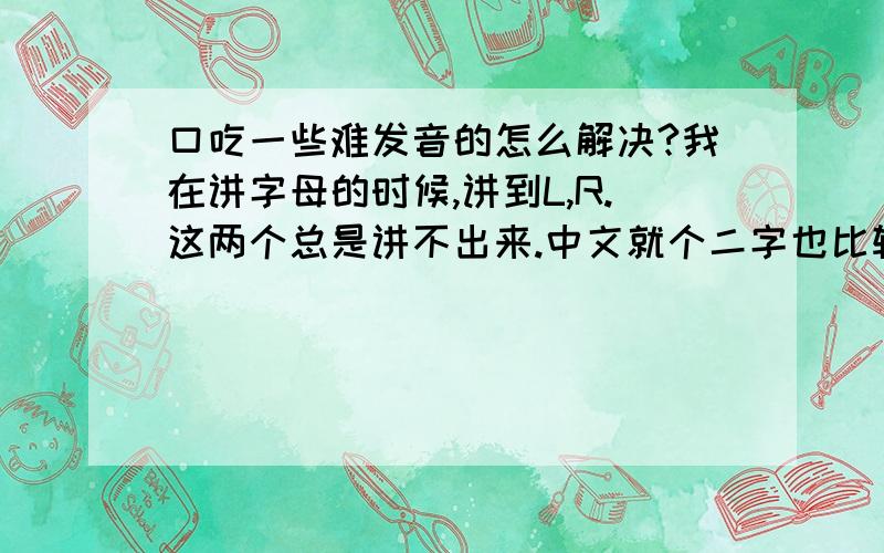 口吃一些难发音的怎么解决?我在讲字母的时候,讲到L,R.这两个总是讲不出来.中文就个二字也比较难说.现在已经慢慢恶化了.别的字也有时候会出去口吃.关于这些难发音有没有办法解决?