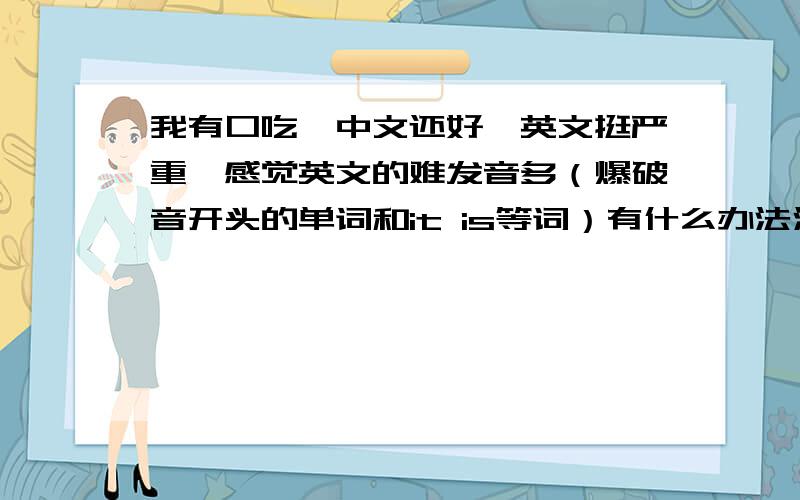 我有口吃,中文还好,英文挺严重,感觉英文的难发音多（爆破音开头的单词和it is等词）有什么办法治疗么?