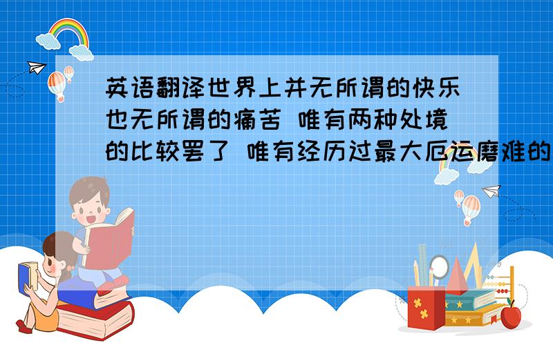 英语翻译世界上并无所谓的快乐也无所谓的痛苦 唯有两种处境的比较罢了 唯有经历过最大厄运磨难的人 才能真正感受到幸福的所在 尽情的享受生命的快乐吧 永远记住在上帝揭开人类未来