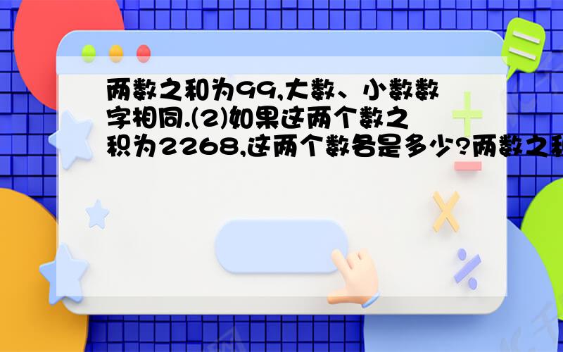 两数之和为99,大数、小数数字相同.(2)如果这两个数之积为2268,这两个数各是多少?两数之和为99,大数、小数数字相同.(2)如果这两个数之积为2268,这两个数各是多少?(1)这两个数可能各是多少?