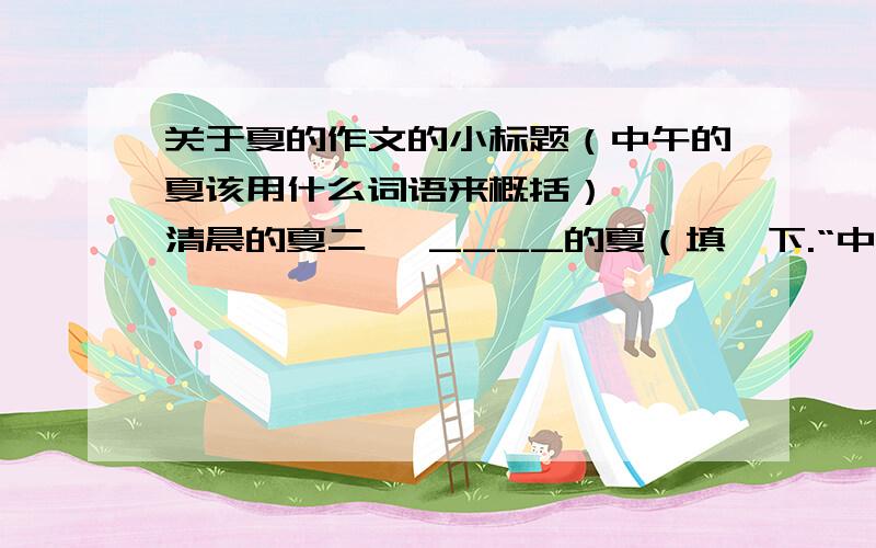 关于夏的作文的小标题（中午的夏该用什么词语来概括）一、 清晨的夏二、 ____的夏（填一下.“中午的夏”我觉得不太好,但是想不到）三、 傍晚的夏四、 静夜的夏我的作文题目是《夏日的