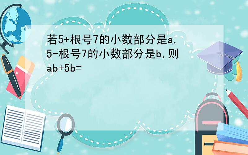 若5+根号7的小数部分是a,5-根号7的小数部分是b,则ab+5b=