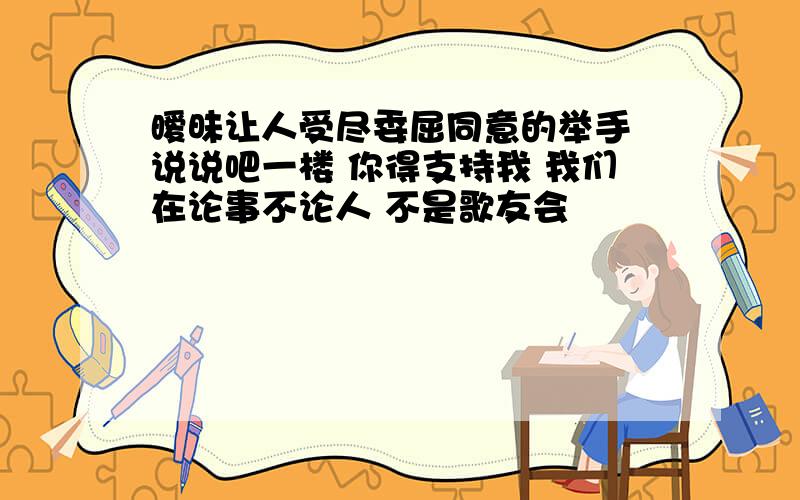 暧昧让人受尽委屈同意的举手 说说吧一楼 你得支持我 我们在论事不论人 不是歌友会