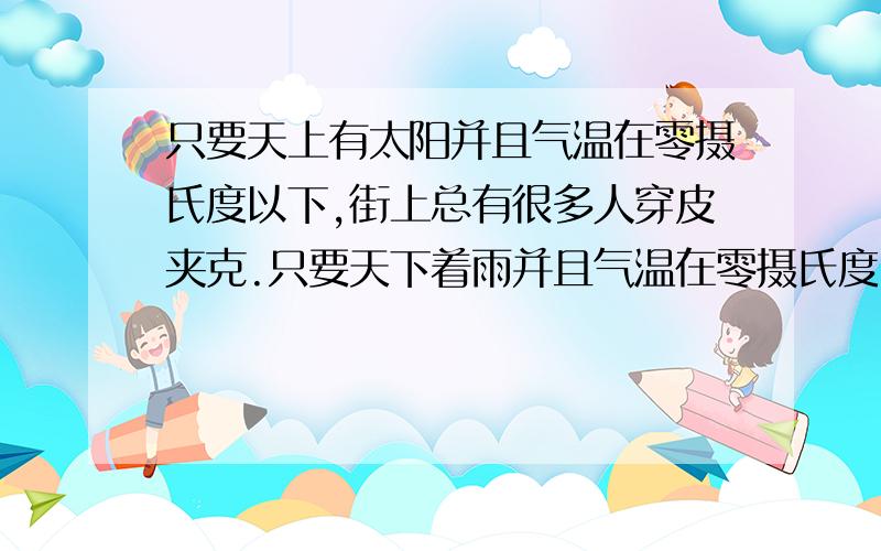 只要天上有太阳并且气温在零摄氏度以下,街上总有很多人穿皮夹克.只要天下着雨并且气温在零摄氏度以上,街上总有人穿着雨衣.有时,天上有太阳但却同时下着雨.上述断定为真,则以下哪项一