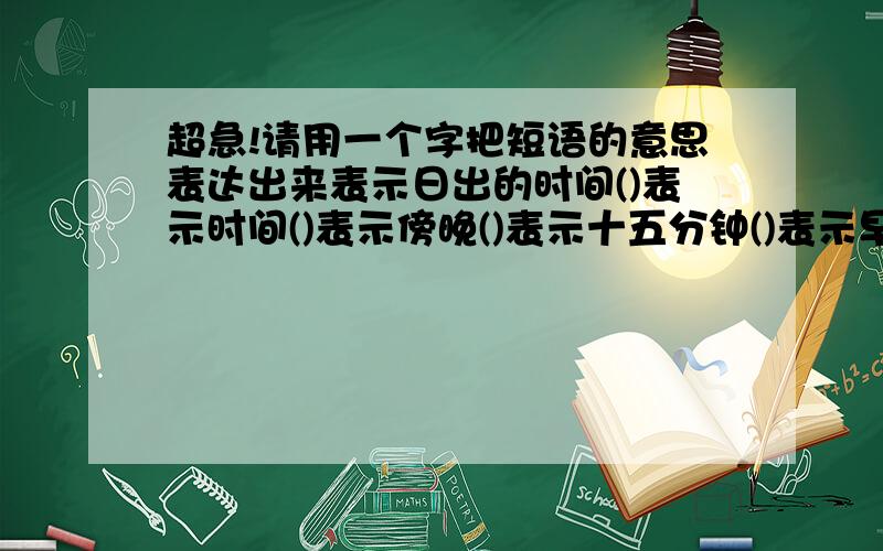 超急!请用一个字把短语的意思表达出来表示日出的时间()表示时间()表示傍晚()表示十五分钟()表示早晨的时间()