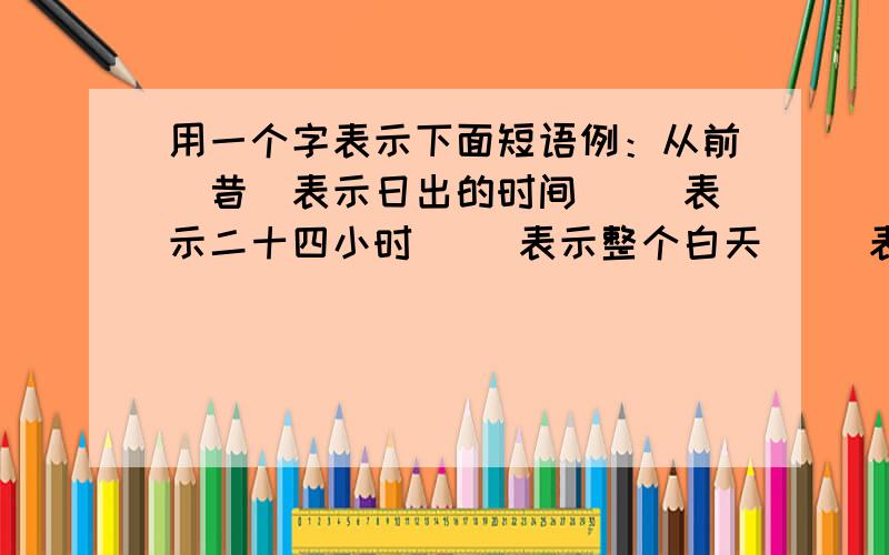 用一个字表示下面短语例：从前（昔）表示日出的时间（ ）表示二十四小时（ ）表示整个白天（ ）表示过去的时间（ ）表示七天（ ）表示现在（ ）表示十二个月（ ）表示十五分钟（ ）