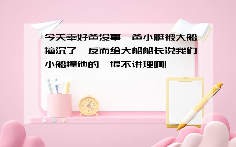 今天幸好爸没事,爸小艇被大船撞沉了,反而给大船船长说我们小船撞他的,很不讲理啊!